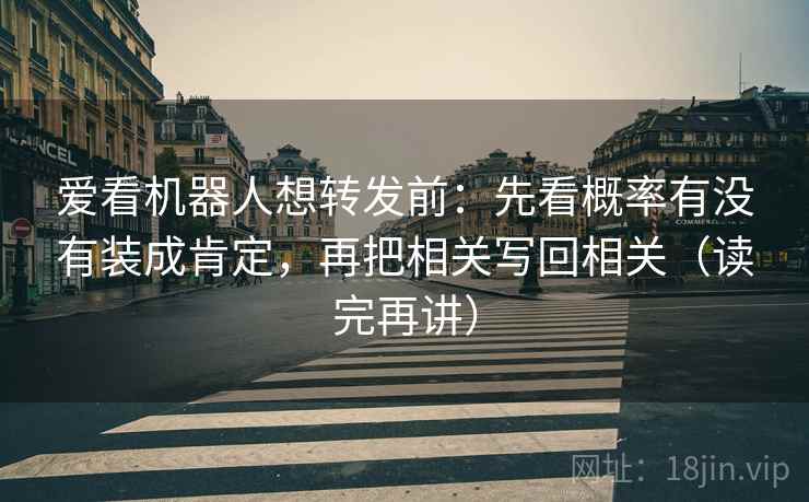 爱看机器人想转发前：先看概率有没有装成肯定，再把相关写回相关（读完再讲）