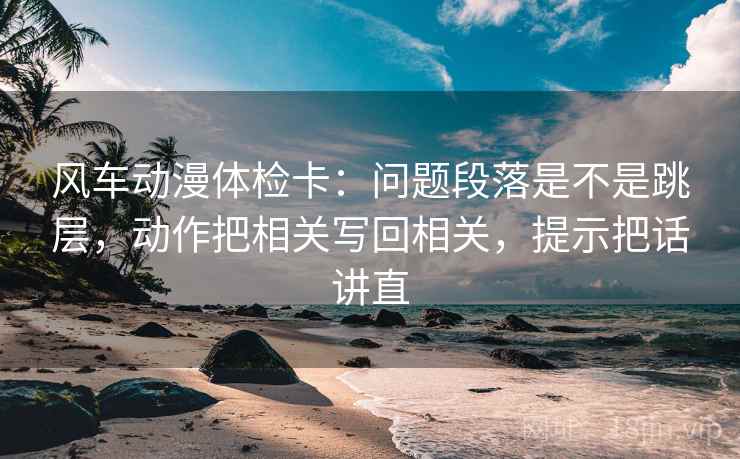 风车动漫体检卡：问题段落是不是跳层，动作把相关写回相关，提示把话讲直