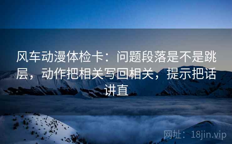 风车动漫体检卡：问题段落是不是跳层，动作把相关写回相关，提示把话讲直