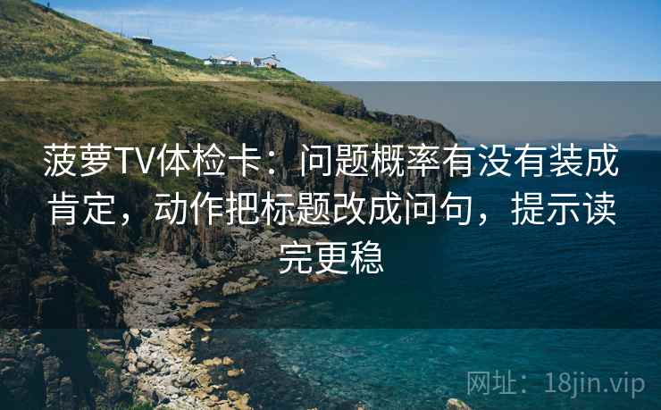 菠萝TV体检卡：问题概率有没有装成肯定，动作把标题改成问句，提示读完更稳
