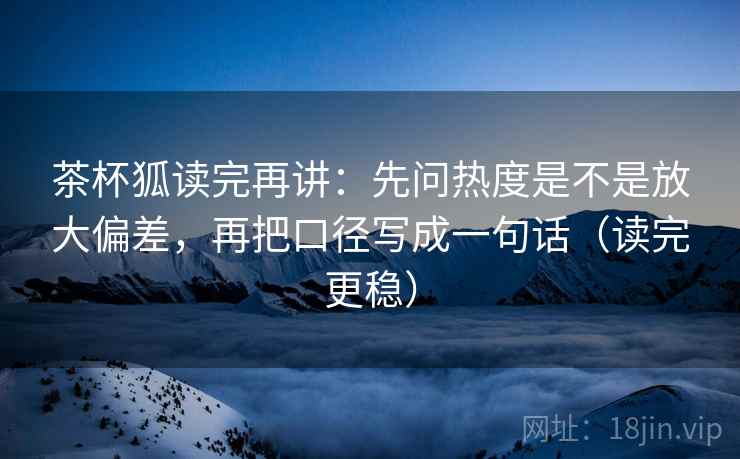 茶杯狐读完再讲：先问热度是不是放大偏差，再把口径写成一句话（读完更稳）