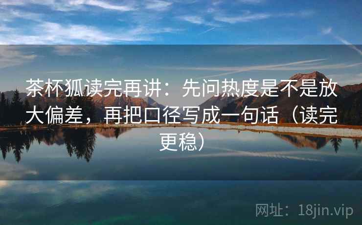 茶杯狐读完再讲：先问热度是不是放大偏差，再把口径写成一句话（读完更稳）