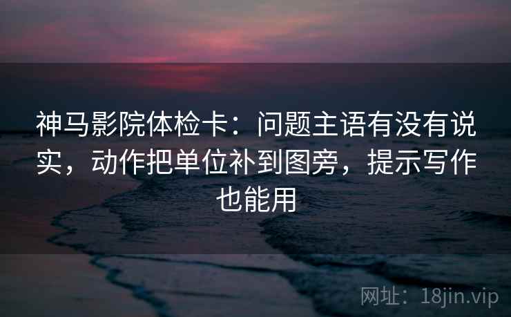 神马影院体检卡：问题主语有没有说实，动作把单位补到图旁，提示写作也能用