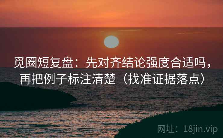 觅圈短复盘：先对齐结论强度合适吗，再把例子标注清楚（找准证据落点）