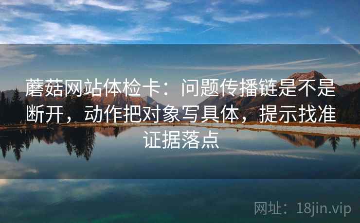 蘑菇网站体检卡：问题传播链是不是断开，动作把对象写具体，提示找准证据落点