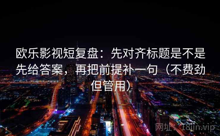 欧乐影视短复盘：先对齐标题是不是先给答案，再把前提补一句（不费劲但管用）