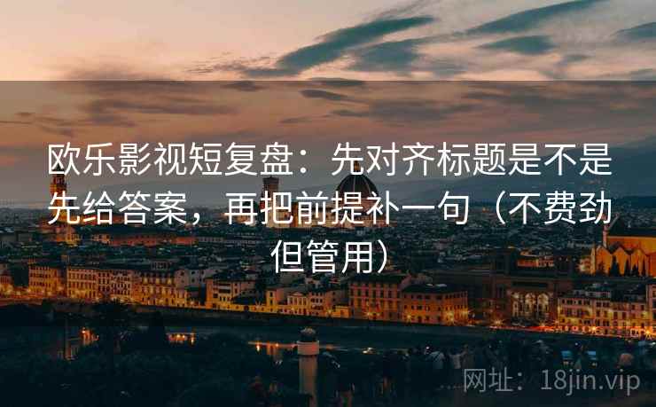 欧乐影视短复盘：先对齐标题是不是先给答案，再把前提补一句（不费劲但管用）