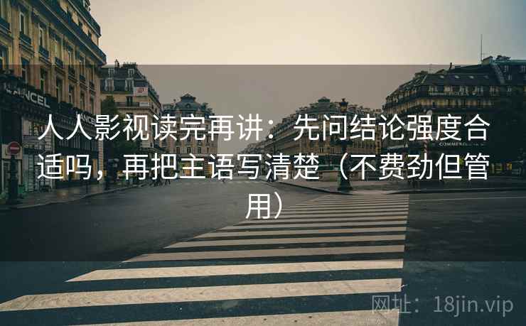 人人影视读完再讲：先问结论强度合适吗，再把主语写清楚（不费劲但管用）