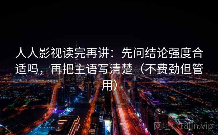 人人影视读完再讲：先问结论强度合适吗，再把主语写清楚（不费劲但管用）