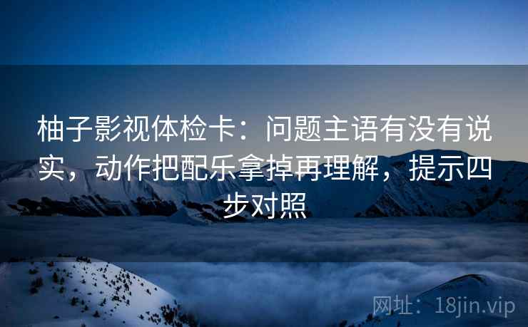柚子影视体检卡：问题主语有没有说实，动作把配乐拿掉再理解，提示四步对照