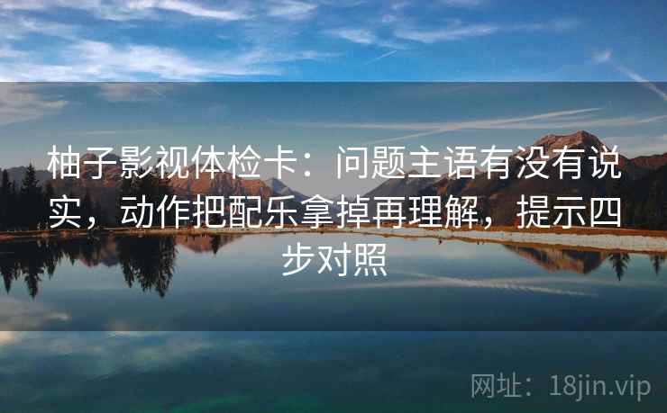 柚子影视体检卡：问题主语有没有说实，动作把配乐拿掉再理解，提示四步对照