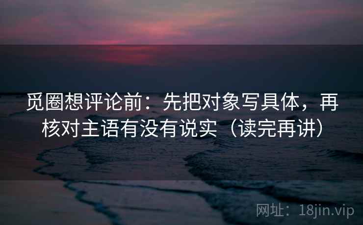 觅圈想评论前：先把对象写具体，再核对主语有没有说实（读完再讲）
